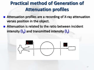 Practical method of Generation of
Attenuation profiles
 Attenuation profiles are a recording of X-ray attenuation
verses position in the object.
 Attenuation is related to the ratio between incident
intensity (I0) and transmitted intensity (It)
I0
It
17
 