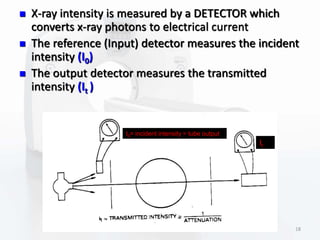  X-ray intensity is measured by a DETECTOR which
converts x-ray photons to electrical current
 The reference (Input) detector measures the incident
intensity (I0)
 The output detector measures the transmitted
intensity (It )
I0= incident intensity = tube output
It
18
 