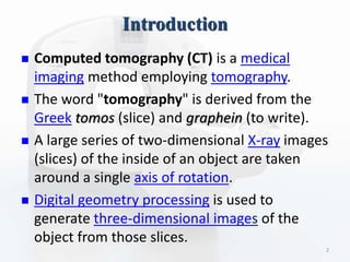 Introduction
 Computed tomography (CT) is a medical
imaging method employing tomography.
 The word "tomography" is derived from the
Greek tomos (slice) and graphein (to write).
 A large series of two-dimensional X-ray images
(slices) of the inside of an object are taken
around a single axis of rotation.
 Digital geometry processing is used to
generate three-dimensional images of the
object from those slices.
2
 