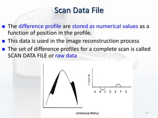 Scan Data File
 The difference profile are stored as numerical values as a
function of position in the profile.
 This data is used in the image reconstruction process
 The set of difference profiles for a complete scan is called
SCAN DATA FILE or raw data
22
 