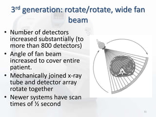 3rd generation: rotate/rotate, wide fan
beam
• Number of detectors
increased substantially (to
more than 800 detectors)
• Angle of fan beam
increased to cover entire
patient.
• Mechanically joined x-ray
tube and detector array
rotate together
• Newer systems have scan
times of ½ second
31
 