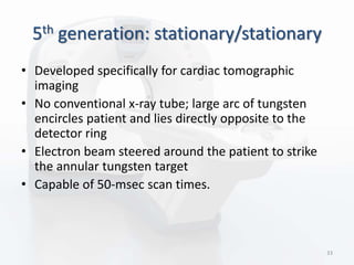 5th generation: stationary/stationary
• Developed specifically for cardiac tomographic
imaging
• No conventional x-ray tube; large arc of tungsten
encircles patient and lies directly opposite to the
detector ring
• Electron beam steered around the patient to strike
the annular tungsten target
• Capable of 50-msec scan times.
33
 