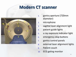 Modern CT scanner
1. gantry aperture (720mm
diameter)
2. microphone
3. sagittal laser alignment light
4. patient guide lights
5. x-ray exposure indicator light
6. emergency stop buttons
7. gantry control panels
8. external laser alignment lights
9. Patient couch
10. ECG gating monitor
36
 