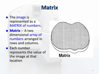 Matrix
 The image is
represented as a
MATRIX of numbers.
 Matrix :- A two
dimensional array of
numbers arranged in
rows and columns.
 Each number
represents the value of
the image at that
location
8
 
