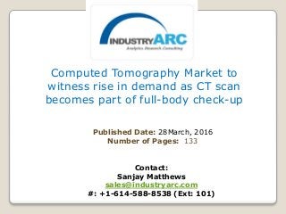 Computed Tomography Market to
witness rise in demand as CT scan
becomes part of full-body check-up
Published Date: 28March, 2016
Number of Pages: 133
Contact:
Sanjay Matthews
sales@industryarc.com
#: +1-614-588-8538 (Ext: 101)
 