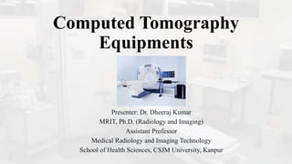 Computed Tomography
Equipments
Presenter: Dr. Dheeraj Kumar
MRIT, Ph.D. (Radiology and Imaging)
Assistant Professor
Medical Radiology and Imaging Technology
School of Health Sciences, CSJM University, Kanpur
 