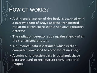 HOW CT WORKS?
• A thin cross section of the body is scanned with
a narrow beam of Xrays and the transmitted
radiation is m...