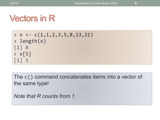 Vectors in R
> x <- c(1,1,2,3,5,8,13,21)
> length(x)
[1] 8
> x[5]
[1] 5
8Introduction to R (Alex Storer, IQSS)1/20/12
The ...