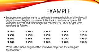 EXAMPLE
• Suppose a researcher wants to estimate the mean height of all volleyball
players in a collegiate tournament. He took a random sample of 20
volleyball players and their height (in centimeters). Their height were
recorded as follows:
What is the mean height of the volleyball players in the collegiate
tournament?
 
