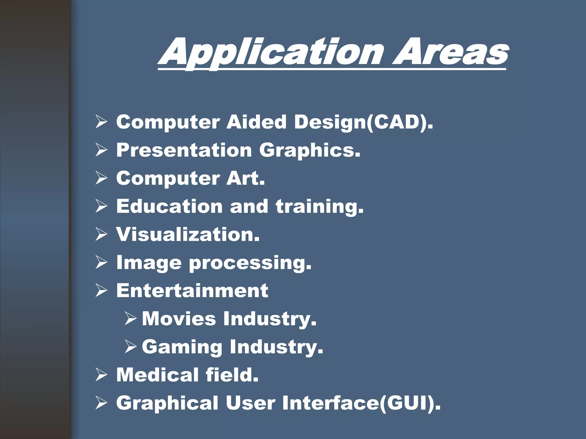 Application Areas
 Computer Aided Design(CAD).
 Presentation Graphics.
 Computer Art.
 Education and training.
 Visualization.
 Image processing.
 Entertainment
Movies Industry.
Gaming Industry.
 Medical field.
 Graphical User Interface(GUI).
 