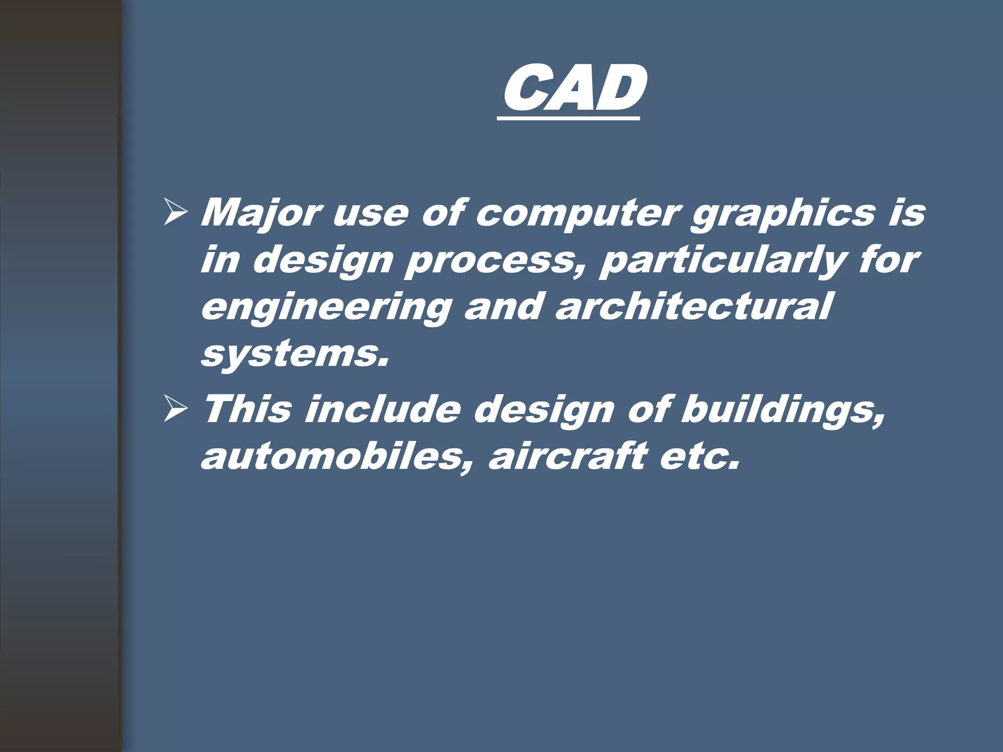 CAD
 Major use of computer graphics is
in design process, particularly for
engineering and architectural
systems.
 This include design of buildings,
automobiles, aircraft etc.
 