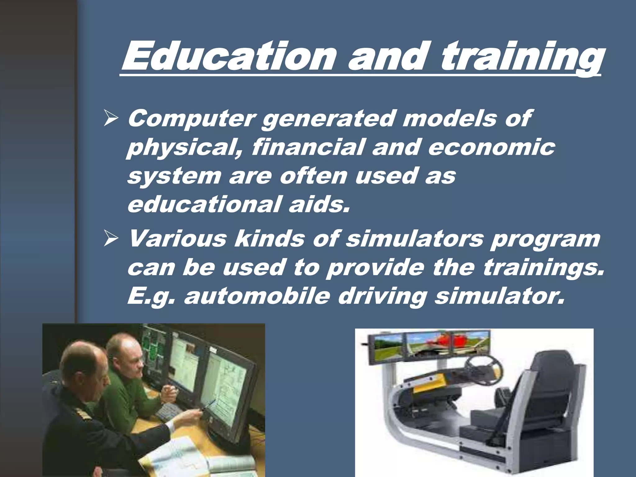 Education and training
 Computer generated models of
physical, financial and economic
system are often used as
educational aids.
 Various kinds of simulators program
can be used to provide the trainings.
E.g. automobile driving simulator.
 