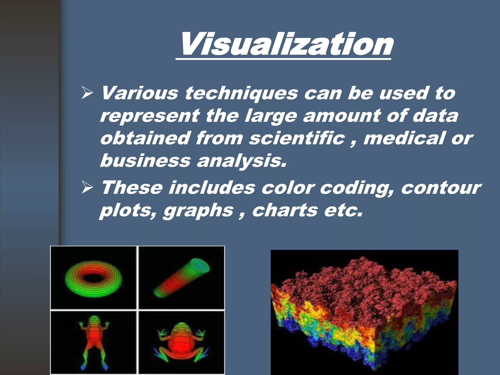 Visualization
 Various techniques can be used to
represent the large amount of data
obtained from scientific , medical or
business analysis.
 These includes color coding, contour
plots, graphs , charts etc.
 