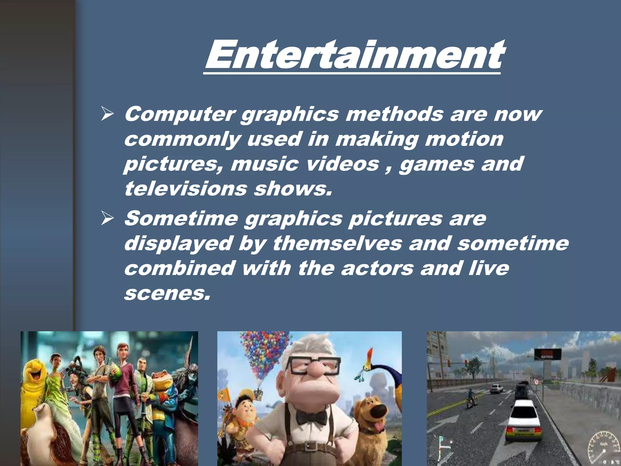 Entertainment
 Computer graphics methods are now
commonly used in making motion
pictures, music videos , games and
televisions shows.
 Sometime graphics pictures are
displayed by themselves and sometime
combined with the actors and live
scenes.
 