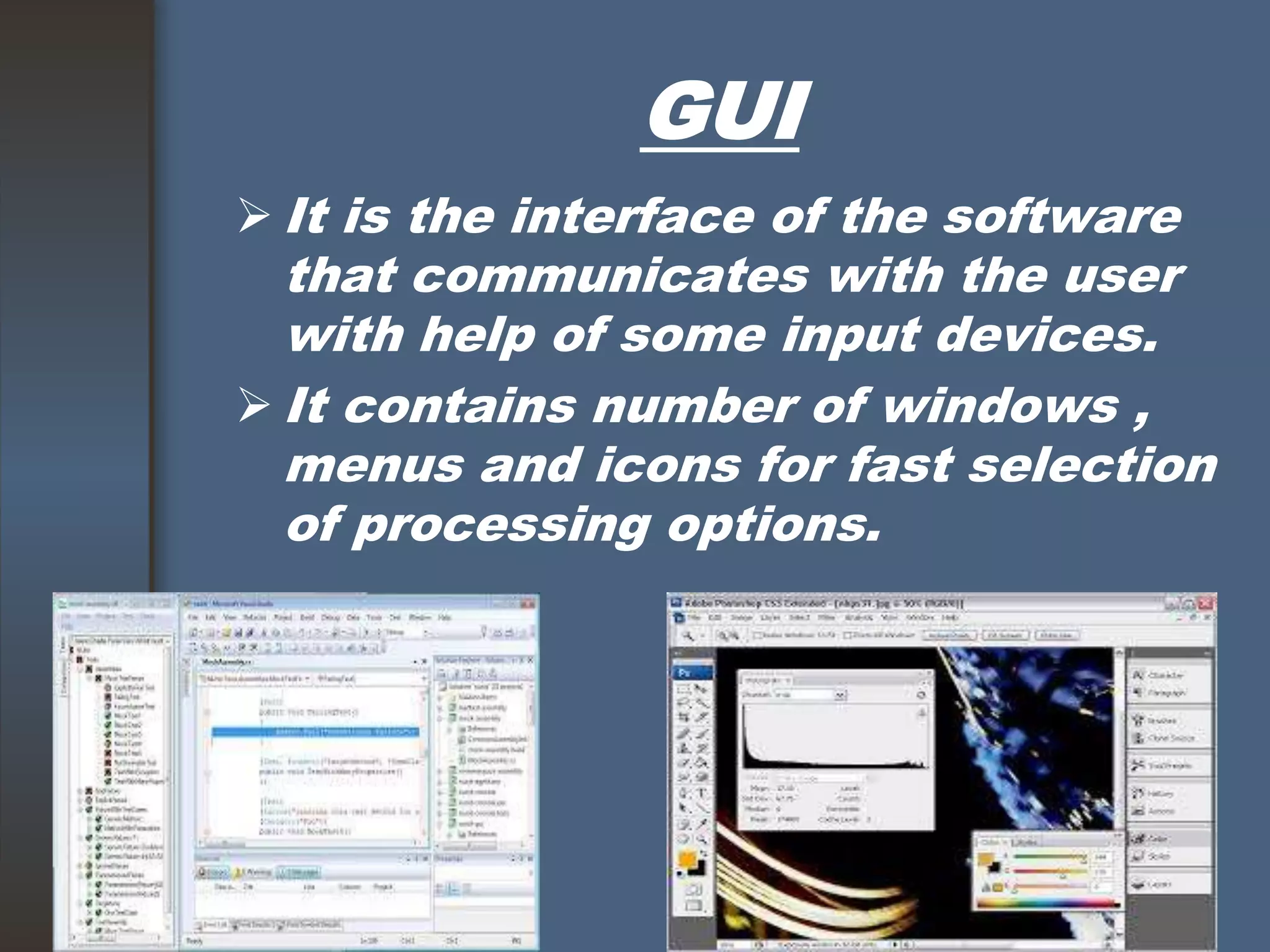 GUI
 It is the interface of the software
that communicates with the user
with help of some input devices.
 It contains number of windows ,
menus and icons for fast selection
of processing options.
 