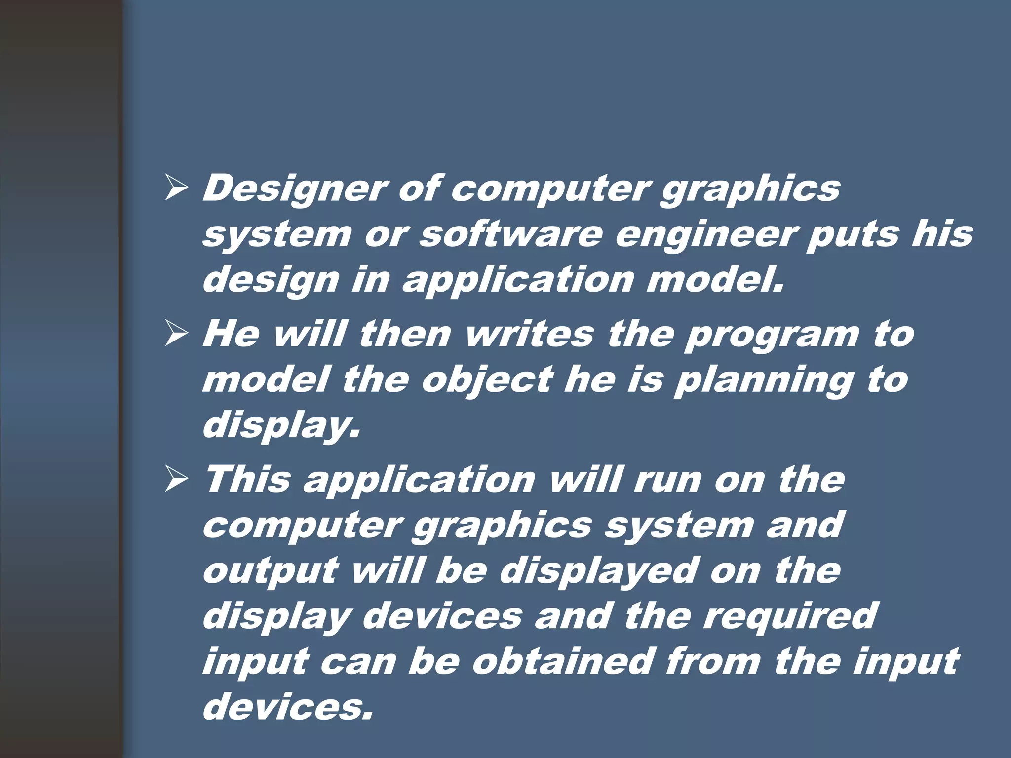  Designer of computer graphics
system or software engineer puts his
design in application model.
 He will then writes the program to
model the object he is planning to
display.
 This application will run on the
computer graphics system and
output will be displayed on the
display devices and the required
input can be obtained from the input
devices.
 