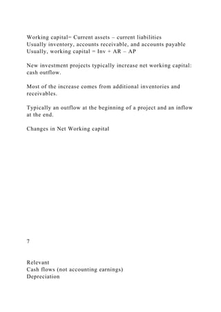 Working capital= Current assets – current liabilities
Usually inventory, accounts receivable, and accounts payable
Usually, working capital = Inv + AR – AP
New investment projects typically increase net working capital:
cash outflow.
Most of the increase comes from additional inventories and
receivables.
Typically an outflow at the beginning of a project and an inflow
at the end.
Changes in Net Working capital
7
Relevant
Cash flows (not accounting earnings)
Depreciation
 