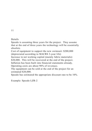 11
Details
Speedo is assuming three years for the project. They assume
that at the end of three years the technology will be essentially
obsolete.
Cost of equipment to support the new swimsuit: $200,000
(depreciated according to MACRS 3-year life)
Increase in net working capital (mainly fabric materials):
$20,000. This will be recovered at the end of the project.
Inflation has been built into financial statements already.
Operating costs are about 90% of revenues.
The equipment can be sold at the end of the project for an
estimated $20,000.
Speedo has estimated the appropriate discount rate to be 10%.
Example: Speedo LZR-2
 