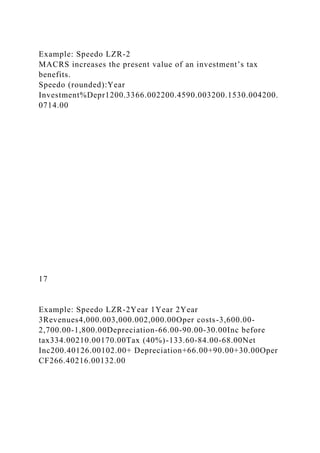 Example: Speedo LZR-2
MACRS increases the present value of an investment’s tax
benefits.
Speedo (rounded):Year
Investment%Depr1200.3366.002200.4590.003200.1530.004200.
0714.00
17
Example: Speedo LZR-2Year 1Year 2Year
3Revenues4,000.003,000.002,000.00Oper costs-3,600.00-
2,700.00-1,800.00Depreciation-66.00-90.00-30.00Inc before
tax334.00210.00170.00Tax (40%)-133.60-84.00-68.00Net
Inc200.40126.00102.00+ Depreciation+66.00+90.00+30.00Oper
CF266.40216.00132.00
 