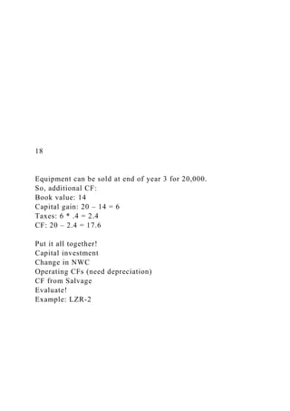 18
Equipment can be sold at end of year 3 for 20,000.
So, additional CF:
Book value: 14
Capital gain: 20 – 14 = 6
Taxes: 6 * .4 = 2.4
CF: 20 – 2.4 = 17.6
Put it all together!
Capital investment
Change in NWC
Operating CFs (need depreciation)
CF from Salvage
Evaluate!
Example: LZR-2
 