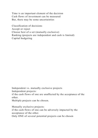 Time is an important element of the decision
Cash flows of investment can be measured
But, there may be some uncertainties
Classification of decisions
Accept or reject
Choose best of a set (mutually exclusive)
Ranking (projects are independent and cash is limited)
Capital budgeting
Independent vs. mutually exclusive projects
Independent projects:
if the cash flows of one are unaffected by the acceptance of the
other.
Multiple projects can be chosen.
Mutually exclusive projects:
if the cash flows of one can be adversely impacted by the
acceptance of the other.
Only ONE of several potential projects can be chosen
 