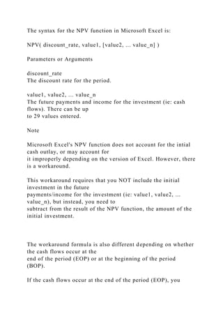 The syntax for the NPV function in Microsoft Excel is:
NPV( discount_rate, value1, [value2, ... value_n] )
Parameters or Arguments
discount_rate
The discount rate for the period.
value1, value2, ... value_n
The future payments and income for the investment (ie: cash
flows). There can be up
to 29 values entered.
Note
Microsoft Excel's NPV function does not account for the intial
cash outlay, or may account for
it improperly depending on the version of Excel. However, there
is a workaround.
This workaround requires that you NOT include the initial
investment in the future
payments/income for the investment (ie: value1, value2, ...
value_n), but instead, you need to
subtract from the result of the NPV function, the amount of the
initial investment.
The workaround formula is also different depending on whether
the cash flows occur at the
end of the period (EOP) or at the beginning of the period
(BOP).
If the cash flows occur at the end of the period (EOP), you
 