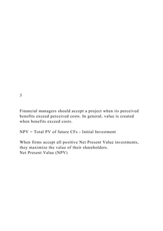 3
Financial managers should accept a project when its perceived
benefits exceed perceived costs. In general, value is created
when benefits exceed costs.
NPV = Total PV of future CFs - Initial Investment
When firms accept all positive Net Present Value investments,
they maximize the value of their shareholders.
Net Present Value (NPV)
 