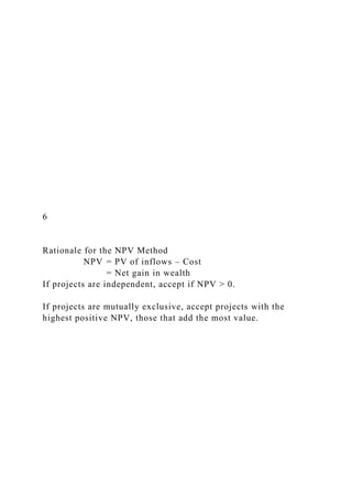 6
Rationale for the NPV Method
NPV = PV of inflows – Cost
= Net gain in wealth
If projects are independent, accept if NPV > 0.
If projects are mutually exclusive, accept projects with the
highest positive NPV, those that add the most value.
 