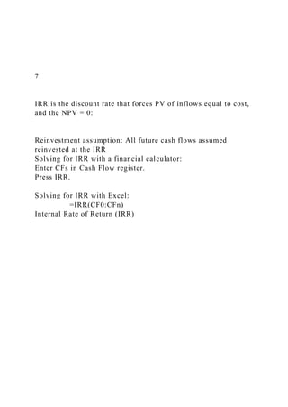 7
IRR is the discount rate that forces PV of inflows equal to cost,
and the NPV = 0:
Reinvestment assumption: All future cash flows assumed
reinvested at the IRR
Solving for IRR with a financial calculator:
Enter CFs in Cash Flow register.
Press IRR.
Solving for IRR with Excel:
=IRR(CF0:CFn)
Internal Rate of Return (IRR)
 