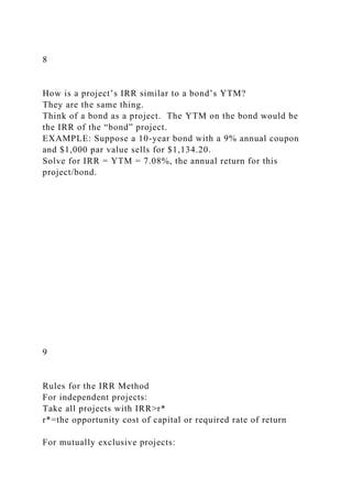 8
How is a project’s IRR similar to a bond’s YTM?
They are the same thing.
Think of a bond as a project. The YTM on the bond would be
the IRR of the “bond” project.
EXAMPLE: Suppose a 10-year bond with a 9% annual coupon
and $1,000 par value sells for $1,134.20.
Solve for IRR = YTM = 7.08%, the annual return for this
project/bond.
9
Rules for the IRR Method
For independent projects:
Take all projects with IRR>r*
r*=the opportunity cost of capital or required rate of return
For mutually exclusive projects:
 