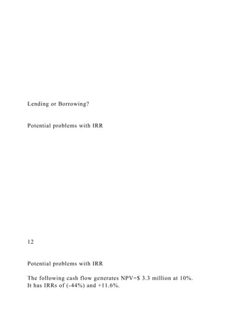 Lending or Borrowing?
Potential problems with IRR
12
Potential problems with IRR
The following cash flow generates NPV=$ 3.3 million at 10%.
It has IRRs of (-44%) and +11.6%.
 
