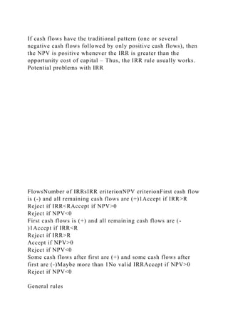 If cash flows have the traditional pattern (one or several
negative cash flows followed by only positive cash flows), then
the NPV is positive whenever the IRR is greater than the
opportunity cost of capital – Thus, the IRR rule usually works.
Potential problems with IRR
FlowsNumber of IRRsIRR criterionNPV criterionFirst cash flow
is (-) and all remaining cash flows are (+)1Accept if IRR>R
Reject if IRR<RAccept if NPV>0
Reject if NPV<0
First cash flows is (+) and all remaining cash flows are (-
)1Accept if IRR<R
Reject if IRR>R
Accept if NPV>0
Reject if NPV<0
Some cash flows after first are (+) and some cash flows after
first are (-)Maybe more than 1No valid IRRAccept if NPV>0
Reject if NPV<0
General rules
 