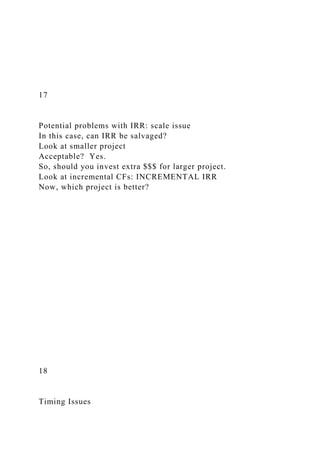 17
Potential problems with IRR: scale issue
In this case, can IRR be salvaged?
Look at smaller project
Acceptable? Yes.
So, should you invest extra $$$ for larger project.
Look at incremental CFs: INCREMENTAL IRR
Now, which project is better?
18
Timing Issues
 