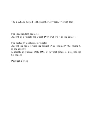 The payback period is the number of years, t*, such that
For independent projects
Accept all projects for which t*<K (where K is the cutoff)
For mutually exclusive projects:
Accept the project with the lowest t* as long as t*<K (where K
is the cutoff)
Mutually exclusive: Only ONE of several potential projects can
be chosen
Payback period
 