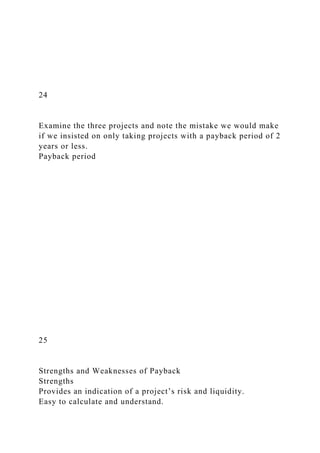 24
Examine the three projects and note the mistake we would make
if we insisted on only taking projects with a payback period of 2
years or less.
Payback period
25
Strengths and Weaknesses of Payback
Strengths
Provides an indication of a project’s risk and liquidity.
Easy to calculate and understand.
 