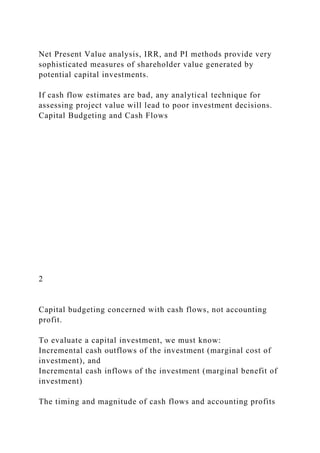 Net Present Value analysis, IRR, and PI methods provide very
sophisticated measures of shareholder value generated by
potential capital investments.
If cash flow estimates are bad, any analytical technique for
assessing project value will lead to poor investment decisions.
Capital Budgeting and Cash Flows
2
Capital budgeting concerned with cash flows, not accounting
profit.
To evaluate a capital investment, we must know:
Incremental cash outflows of the investment (marginal cost of
investment), and
Incremental cash inflows of the investment (marginal benefit of
investment)
The timing and magnitude of cash flows and accounting profits
 
