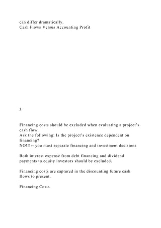 can differ dramatically.
Cash Flows Versus Accounting Profit
3
Financing costs should be excluded when evaluating a project’s
cash flow.
Ask the following: Is the project’s existence dependent on
financing?
NO!!!-- you must separate financing and investment decisions
Both interest expense from debt financing and dividend
payments to equity investors should be excluded.
Financing costs are captured in the discounting future cash
flows to present.
Financing Costs
 