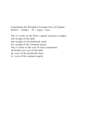 Calculating the Weighted Average Cost of Capital
WACC = wdrd(1 – T) + wprp + wcrs
The w’s refer to the firm’s capital structure weights:
wd=weight of the debt
wp=weight of the preferred stock
wc=weight of the common equity
The r’s refer to the cost of each component:
rd=before-tax cost of the debt
rp =cost of the preferred stock
rs =cost of the common equity
 