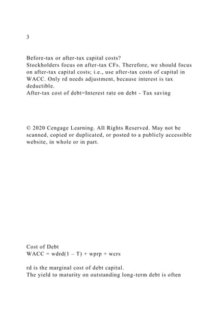 3
Before-tax or after-tax capital costs?
Stockholders focus on after-tax CFs. Therefore, we should focus
on after-tax capital costs; i.e., use after-tax costs of capital in
WACC. Only rd needs adjustment, because interest is tax
deductible.
After-tax cost of debt=Interest rate on debt - Tax saving
© 2020 Cengage Learning. All Rights Reserved. May not be
scanned, copied or duplicated, or posted to a publicly accessible
website, in whole or in part.
Cost of Debt
WACC = wdrd(1 – T) + wprp + wcrs
rd is the marginal cost of debt capital.
The yield to maturity on outstanding long-term debt is often
 
