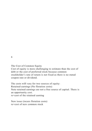 6
The Cost of Common Equity
Cost of equity is more challenging to estimate than the cost of
debt or the cost of preferred stock because common
stockholder’s rate of return is not fixed as there is no stated
coupon rate or dividend.
The costs will vary for two sources of equity:
Retained earnings (No flotation costs)
Note retained earnings are not a free source of capital. There is
an opportunity cost.
rs=cost of the retained earning
New issue (incurs flotation costs)
re=cost of new common stock
 