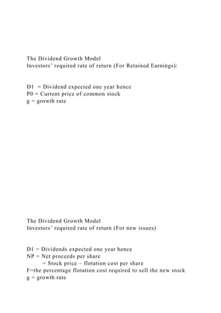 The Dividend Growth Model
Investors’ required rate of return (For Retained Earnings):
D1 = Dividend expected one year hence
P0 = Current price of common stock
g = growth rate
The Dividend Growth Model
Investors’ required rate of return (For new issues)
D1 = Dividends expected one year hence
NP = Net proceeds per share
= Stock price – flotation cost per share
F=the percentage flotation cost required to sell the new stock
g = growth rate
 
