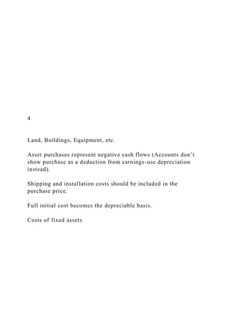 4
Land, Buildings, Equipment, etc.
Asset purchases represent negative cash flows (Accounts don’t
show purchase as a deduction from earnings-use depreciation
instead).
Shipping and installation costs should be included in the
purchase price.
Full initial cost becomes the depreciable basis.
Costs of fixed assets
 