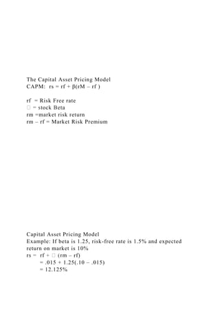 The Capital Asset Pricing Model
CAPM: rs = rf + β(rM – rf )
rf = Risk Free rate
rm =market risk return
rm – rf = Market Risk Premium
Capital Asset Pricing Model
Example: If beta is 1.25, risk-free rate is 1.5% and expected
return on market is 10%
– rf)
= .015 + 1.25(.10 – .015)
= 12.125%
 