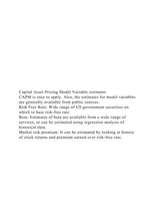 Capital Asset Pricing Model Variable estimates
CAPM is easy to apply. Also, the estimates for model variables
are generally available from public sources.
Risk Free Rate: Wide range of US government securities on
which to base risk-free rate
Beta: Estimates of beta are available from a wide range of
services, or can be estimated using regression analysis of
historical data.
Market risk premium: It can be estimated by looking at history
of stock returns and premium earned over risk-free rate.
 