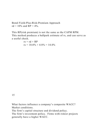 Bond-Yield-Plus-Risk-Premium Approach
rd = 10% and RP = 4%.
This RP(risk premium) is not the same as the CAPM RPM.
This method produces a ballpark estimate of rs, and can serve as
a useful check.
rs = rd + RP
rs = 10.0% + 4.0% = 14.0%
15
What factors influence a company’s composite WACC?
Market conditions.
The firm’s capital structure and dividend policy.
The firm’s investment policy. Firms with riskier projects
generally have a higher WACC.
 