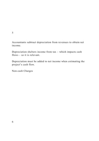 5
Accountants subtract depreciation from revenues to obtain net
income.
Depreciation shelters income from tax – which impacts cash
flows – so it is relevant.
Depreciation must be added to net income when estimating the
project’s cash flow.
Non-cash Charges
6
 