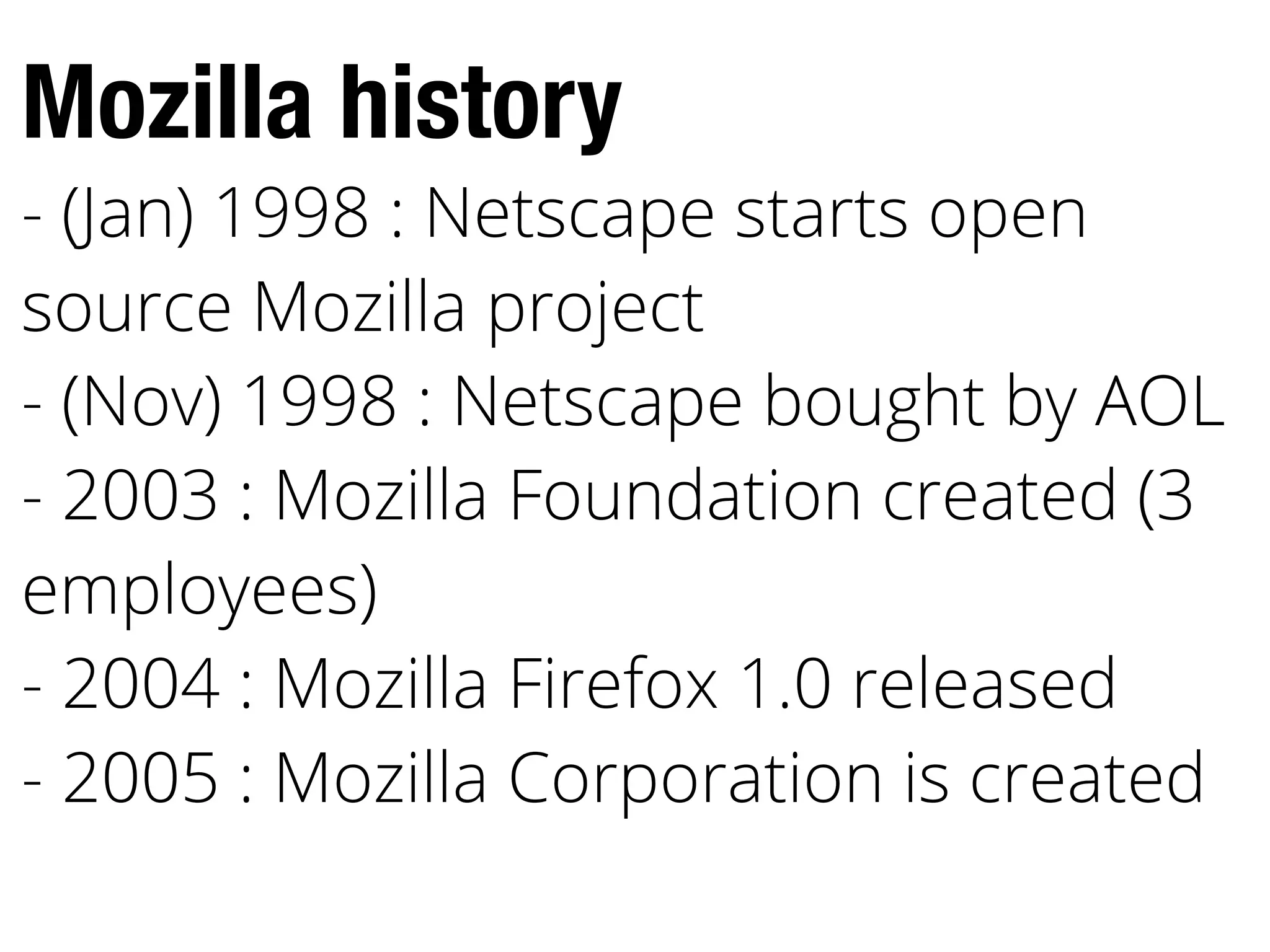 Mozilla history
- (Jan) 1998 : Netscape starts open
source Mozilla project
- (Nov) 1998 : Netscape bought by AOL
- 2003 : Mozilla Foundation created (3
employees)
- 2004 : Mozilla Firefox 1.0 released
- 2005 : Mozilla Corporation is created