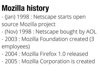 Mozilla history
- (Jan) 1998 : Netscape starts open
source Mozilla project
- (Nov) 1998 : Netscape bought by AOL
- 2003 : Mozilla Foundation created (3
employees)
- 2004 : Mozilla Firefox 1.0 released
- 2005 : Mozilla Corporation is created
 