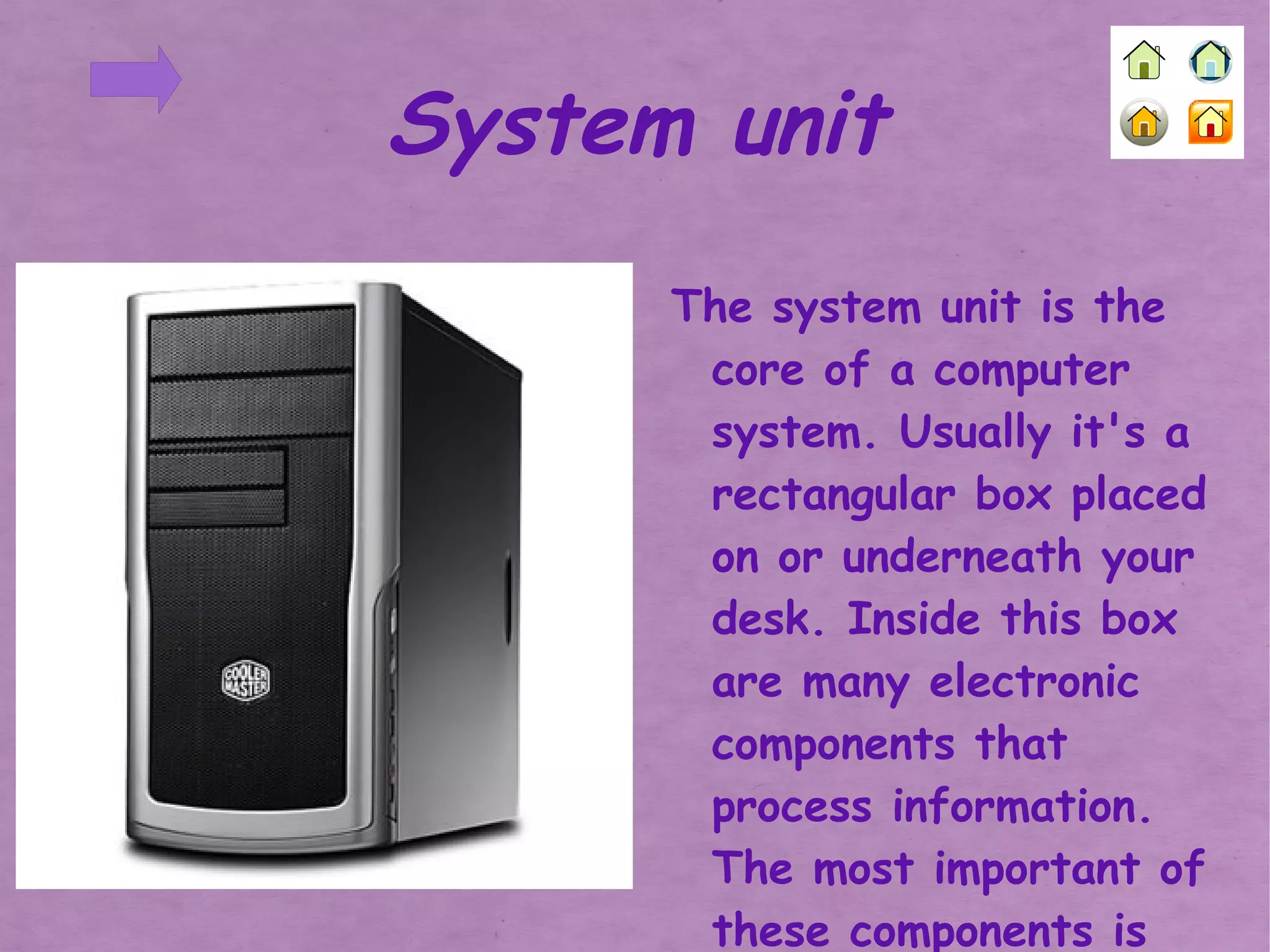 The system unit is the core of a computer system. Usually it's a rectangular box placed on or underneath your desk. Inside this box are many electronic components that process information. The most important of these components is the central processing unit (CPU) System unit 