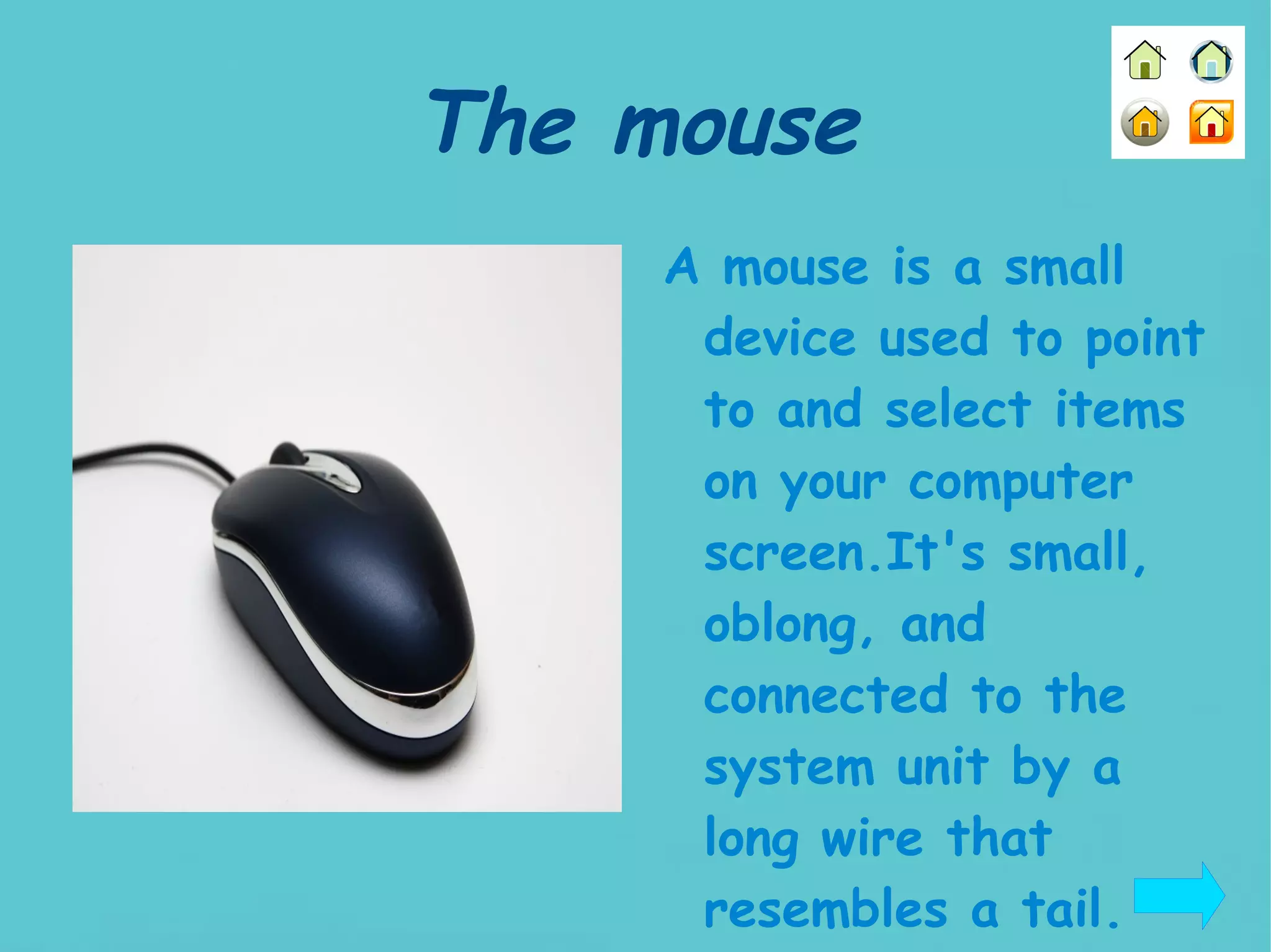 The mouse A mouse is a small device used to point to and select items on your computer screen.It's small, oblong, and connected to the system unit by a long wire that resembles a tail.   